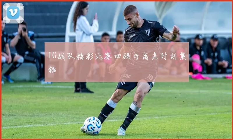IG战队精彩比赛回顾与高光时刻集锦