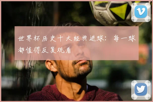 世界杯历史十大经典进球：每一球都值得反复观看