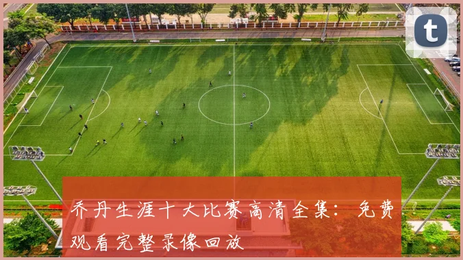 乔丹生涯十大比赛高清全集：免费观看完整录像回放