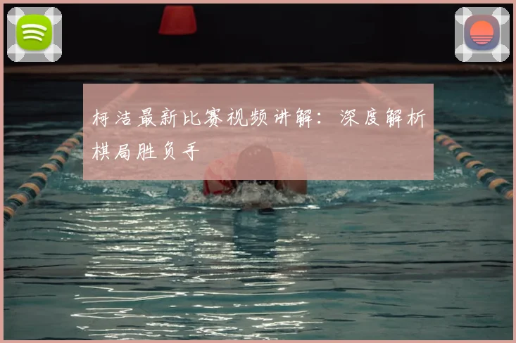 柯洁最新比赛视频讲解：深度解析棋局胜负手
