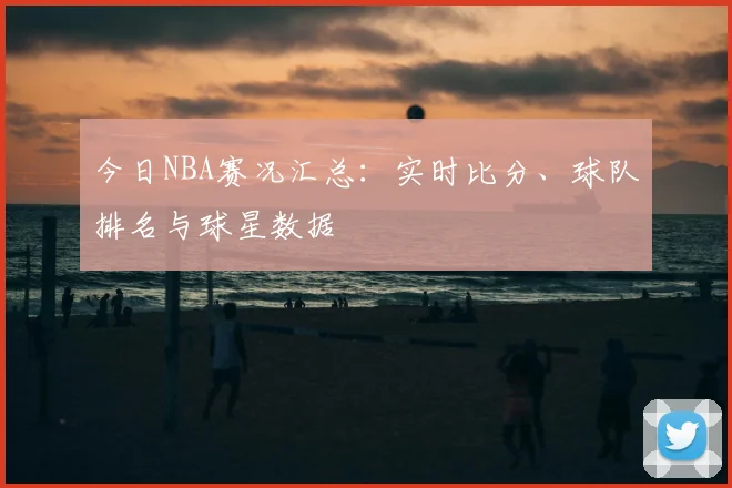 今日NBA赛况汇总：实时比分、球队排名与球星数据