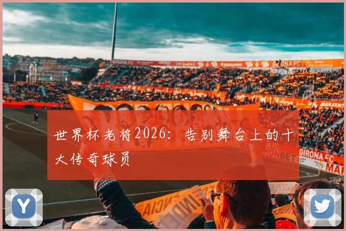 世界杯老将2026：告别舞台上的十大传奇球员