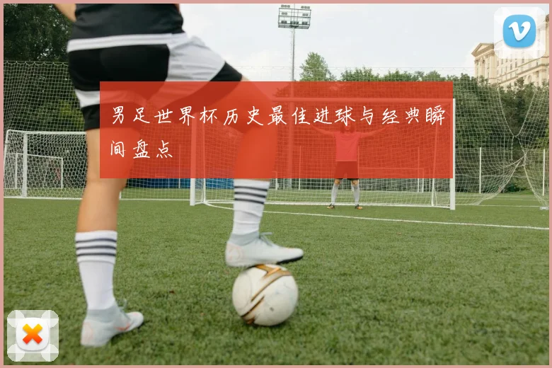 男足世界杯历史最佳进球与经典瞬间盘点