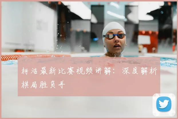 柯洁最新比赛视频讲解：深度解析棋局胜负手
