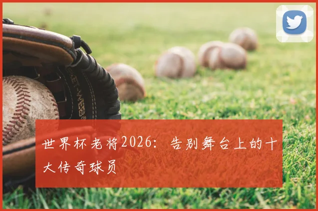 世界杯老将2026：告别舞台上的十大传奇球员