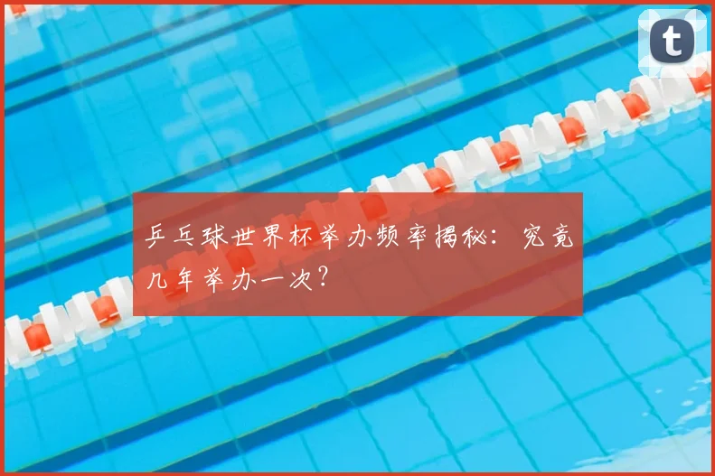 乒乓球世界杯举办频率揭秘：究竟几年举办一次？